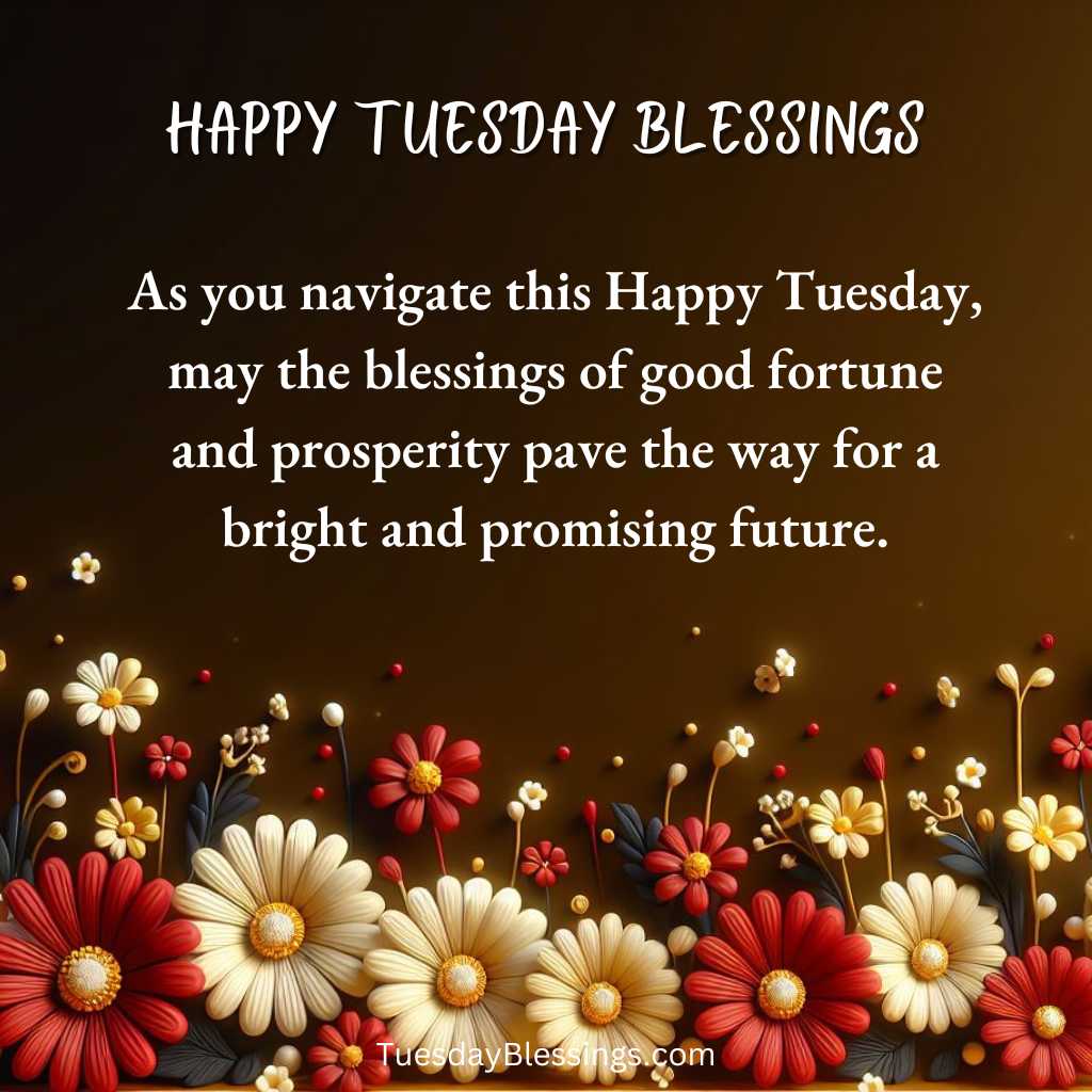 As you navigate this Happy Tuesday, may the blessings of good fortune and prosperity pave the way for a bright and promising future.
