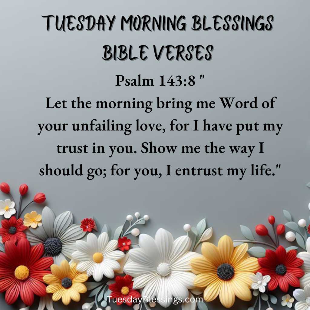 Psalm 143:8 "Let the morning bring me Word of your unfailing love, for I have put my trust in you. Show me the way I should go; for you, I entrust my life."